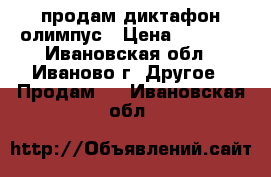 продам диктафон олимпус › Цена ­ 1 000 - Ивановская обл., Иваново г. Другое » Продам   . Ивановская обл.